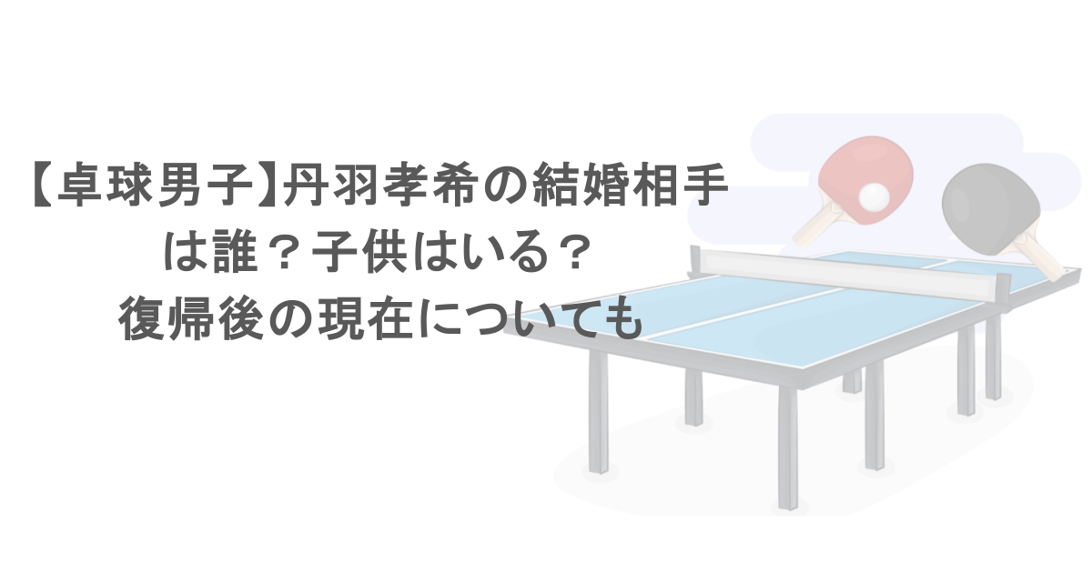 【卓球男子】丹羽孝希の結婚相手は誰？子供はいる？復帰後の現在についても