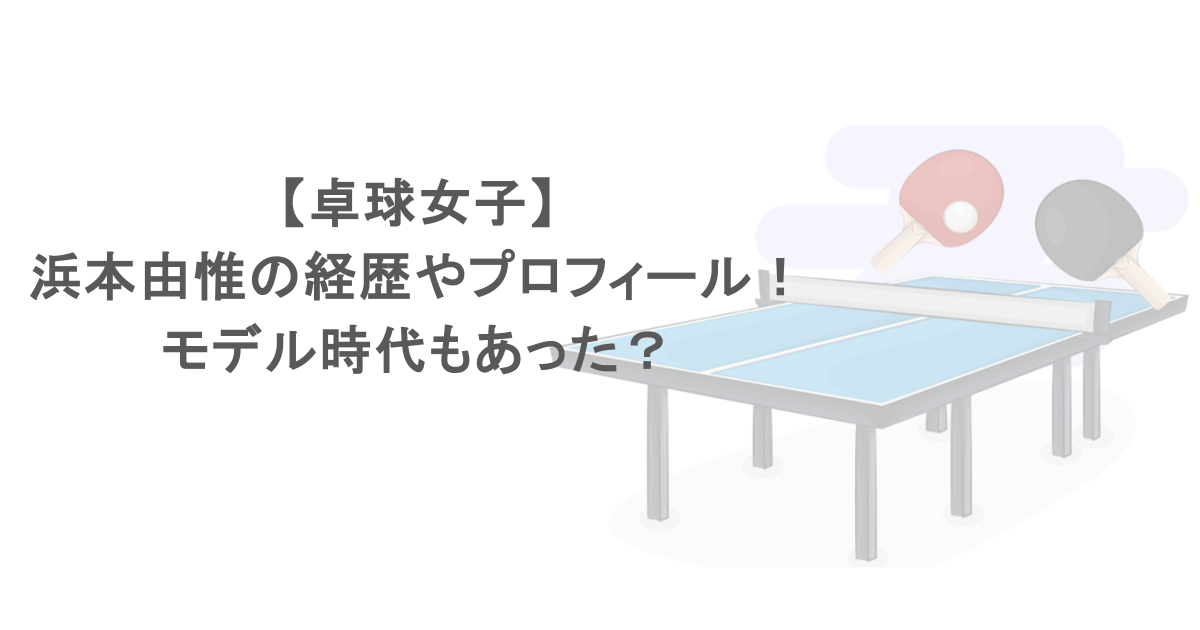 【卓球女子】浜本由惟の経歴やプロフィール！モデル時代もあった？