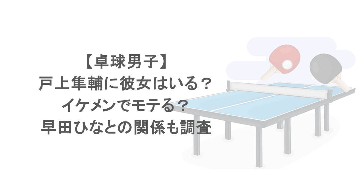 【卓球男子】戸上隼輔に彼女はいる？イケメンでモテる？早田ひなとの関係も調査