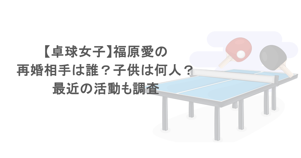 【卓球女子】福原愛の再婚相手は誰？子供は何人？最近の活動も調査