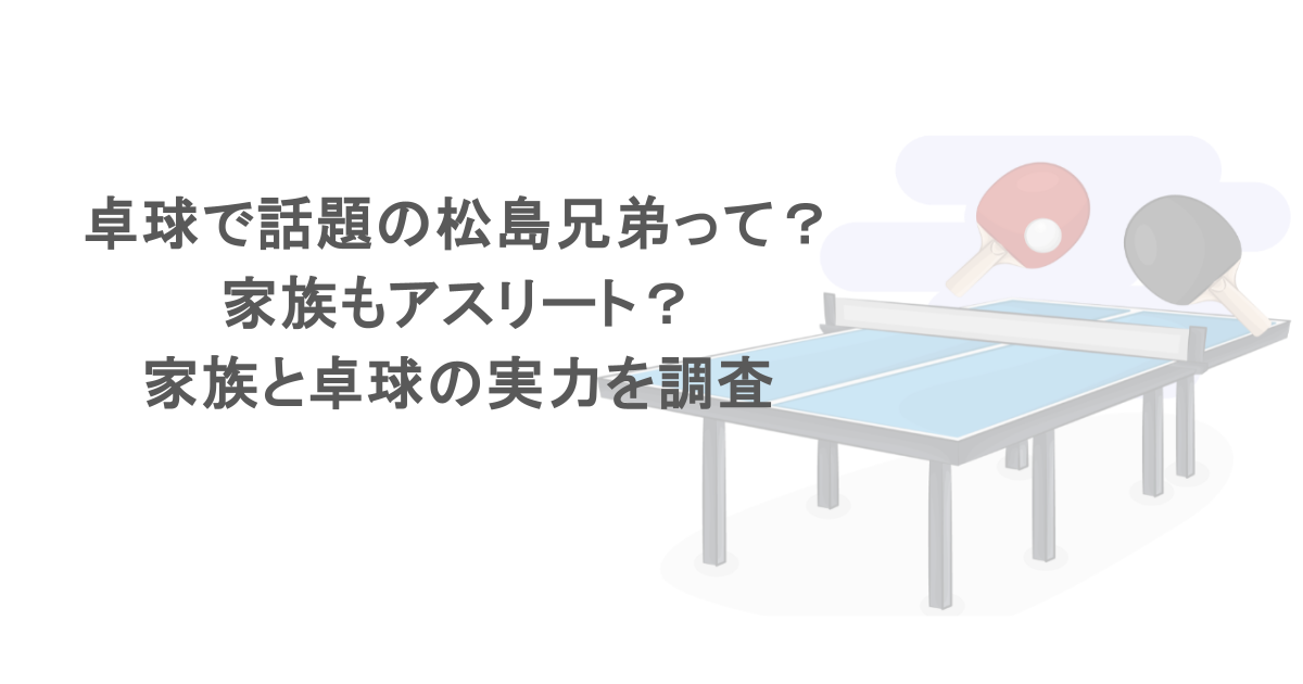 卓球で話題の松島兄弟って？家族もアスリート？家族と卓球の実力を調査